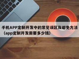 手机APP定制开发中的常见误区及避免方法（app定制开发需要多少钱）