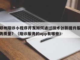 郑州陪诊小程序开发如何通过技术创新提升服务质量？（陪诊服务的app有哪些）