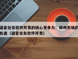 语音社交软件开发的核心竞争力：郑州市场的机遇（语音交友软件开发）