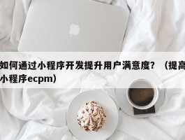 如何通过小程序开发提升用户满意度？（提高小程序ecpm）