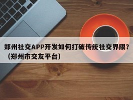 郑州社交APP开发如何打破传统社交界限？（郑州市交友平台）