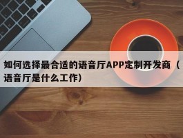 如何选择最合适的语音厅APP定制开发商（语音厅是什么工作）