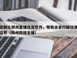 定制化郑州直播社交软件，帮助企业打破社交边界（郑州网络主播）