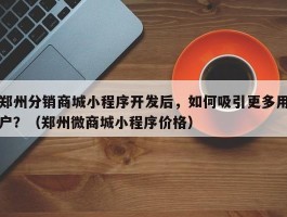 郑州分销商城小程序开发后，如何吸引更多用户？（郑州微商城小程序价格）