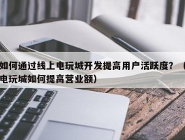 如何通过线上电玩城开发提高用户活跃度？（电玩城如何提高营业额）