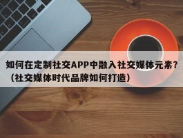 如何在定制社交APP中融入社交媒体元素？（社交媒体时代品牌如何打造）