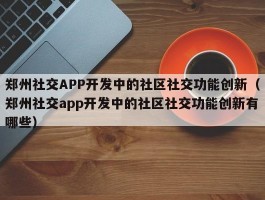 郑州社交APP开发中的社区社交功能创新（郑州社交app开发中的社区社交功能创新有哪些）