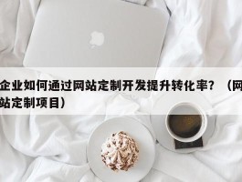 企业如何通过网站定制开发提升转化率？（网站定制项目）