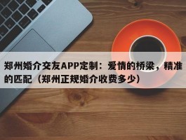 郑州婚介交友APP定制：爱情的桥梁，精准的匹配（郑州正规婚介收费多少）