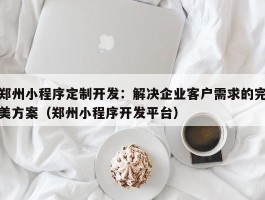 郑州小程序定制开发：解决企业客户需求的完美方案（郑州小程序开发平台）