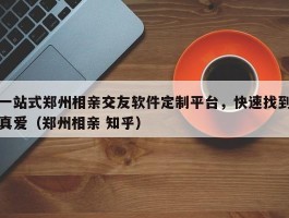 一站式郑州相亲交友软件定制平台，快速找到真爱（郑州相亲 知乎）