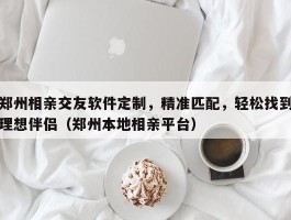 郑州相亲交友软件定制，精准匹配，轻松找到理想伴侣（郑州本地相亲平台）