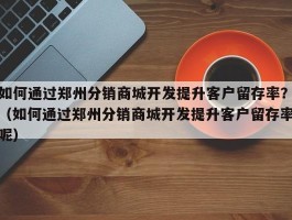 如何通过郑州分销商城开发提升客户留存率？（如何通过郑州分销商城开发提升客户留存率呢）