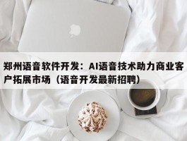 郑州语音软件开发：AI语音技术助力商业客户拓展市场（语音开发最新招聘）