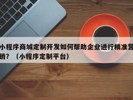 小程序商城定制开发如何帮助企业进行精准营销？（小程序定制平台）