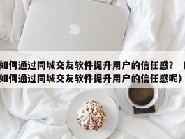 如何通过同城交友软件提升用户的信任感？（如何通过同城交友软件提升用户的信任感呢）