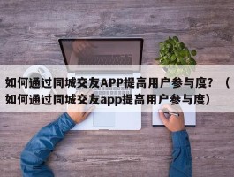 如何通过同城交友APP提高用户参与度？（如何通过同城交友app提高用户参与度）