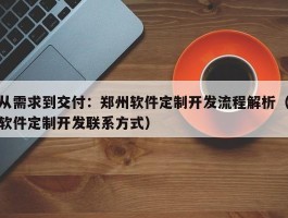 从需求到交付：郑州软件定制开发流程解析（软件定制开发联系方式）