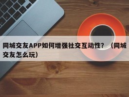 同城交友APP如何增强社交互动性？（同城交友怎么玩）