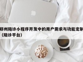 郑州陪诊小程序开发中的用户需求与功能定制（陪诊平台）