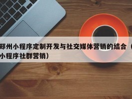 郑州小程序定制开发与社交媒体营销的结合（小程序社群营销）