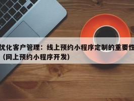 优化客户管理：线上预约小程序定制的重要性（网上预约小程序开发）