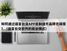 如何通过语音社交APP定制提升品牌忠诚度？（语音社交软件的商业模式）