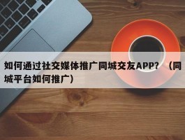 如何通过社交媒体推广同城交友APP？（同城平台如何推广）