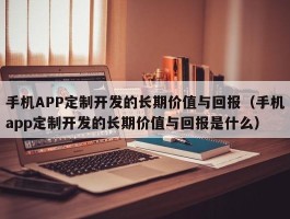 手机APP定制开发的长期价值与回报（手机app定制开发的长期价值与回报是什么）