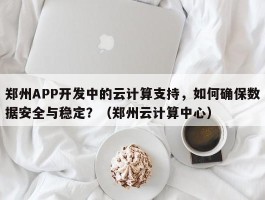 郑州APP开发中的云计算支持，如何确保数据安全与稳定？（郑州云计算中心）