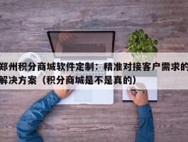 郑州积分商城软件定制：精准对接客户需求的解决方案（积分商城是不是真的）