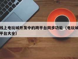 线上电玩城开发中的跨平台同步功能（电玩城平台大全）