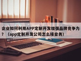 企业如何利用APP定制开发增强品牌竞争力？（app定制开发公司怎么接业务）