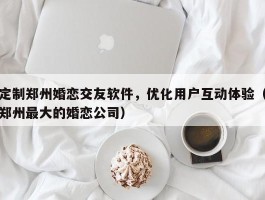 定制郑州婚恋交友软件，优化用户互动体验（郑州最大的婚恋公司）