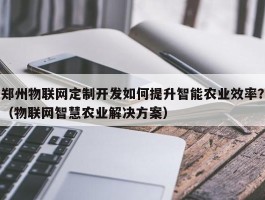 郑州物联网定制开发如何提升智能农业效率？（物联网智慧农业解决方案）