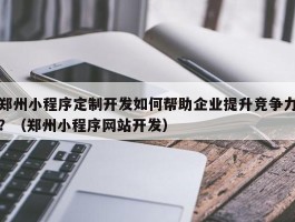 郑州小程序定制开发如何帮助企业提升竞争力？（郑州小程序网站开发）