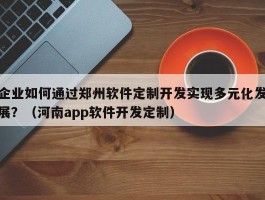 企业如何通过郑州软件定制开发实现多元化发展？（河南app软件开发定制）