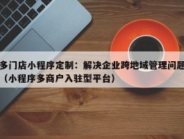 多门店小程序定制：解决企业跨地域管理问题（小程序多商户入驻型平台）