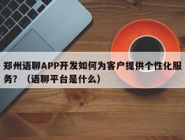 郑州语聊APP开发如何为客户提供个性化服务？（语聊平台是什么）