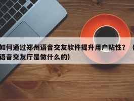 如何通过郑州语音交友软件提升用户粘性？（语音交友厅是做什么的）