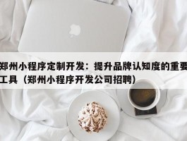 郑州小程序定制开发：提升品牌认知度的重要工具（郑州小程序开发公司招聘）