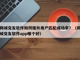 同城交友软件如何提升用户匹配成功率？（同城交友软件app哪个好）