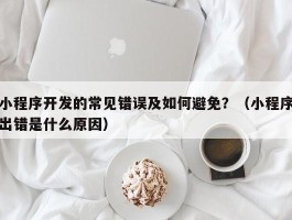 小程序开发的常见错误及如何避免？（小程序出错是什么原因）