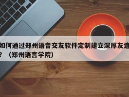 如何通过郑州语音交友软件定制建立深厚友谊？（郑州语言学院）