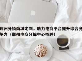 郑州分销商城定制，助力电商平台提升综合竞争力（郑州电商分拣中心招聘）