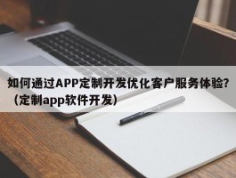 如何通过APP定制开发优化客户服务体验？（定制app软件开发）