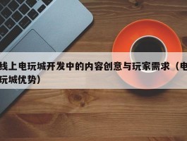 线上电玩城开发中的内容创意与玩家需求（电玩城优势）