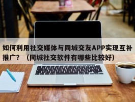 如何利用社交媒体与同城交友APP实现互补推广？（同城社交软件有哪些比较好）