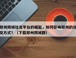 郑州同城社交平台的崛起，如何影响郑州的社交方式？（下载郑州同城群）