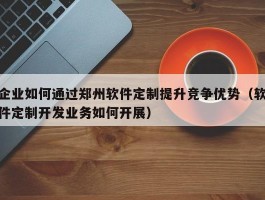 企业如何通过郑州软件定制提升竞争优势（软件定制开发业务如何开展）